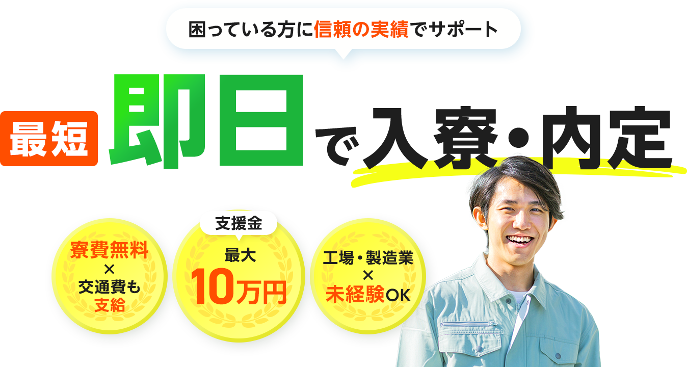 困っている方に信頼の実績でサポート 最短即日で入寮・内定 寮費無料×交通費も支給 支援金最大10万円 工場・製造業×未経験OK