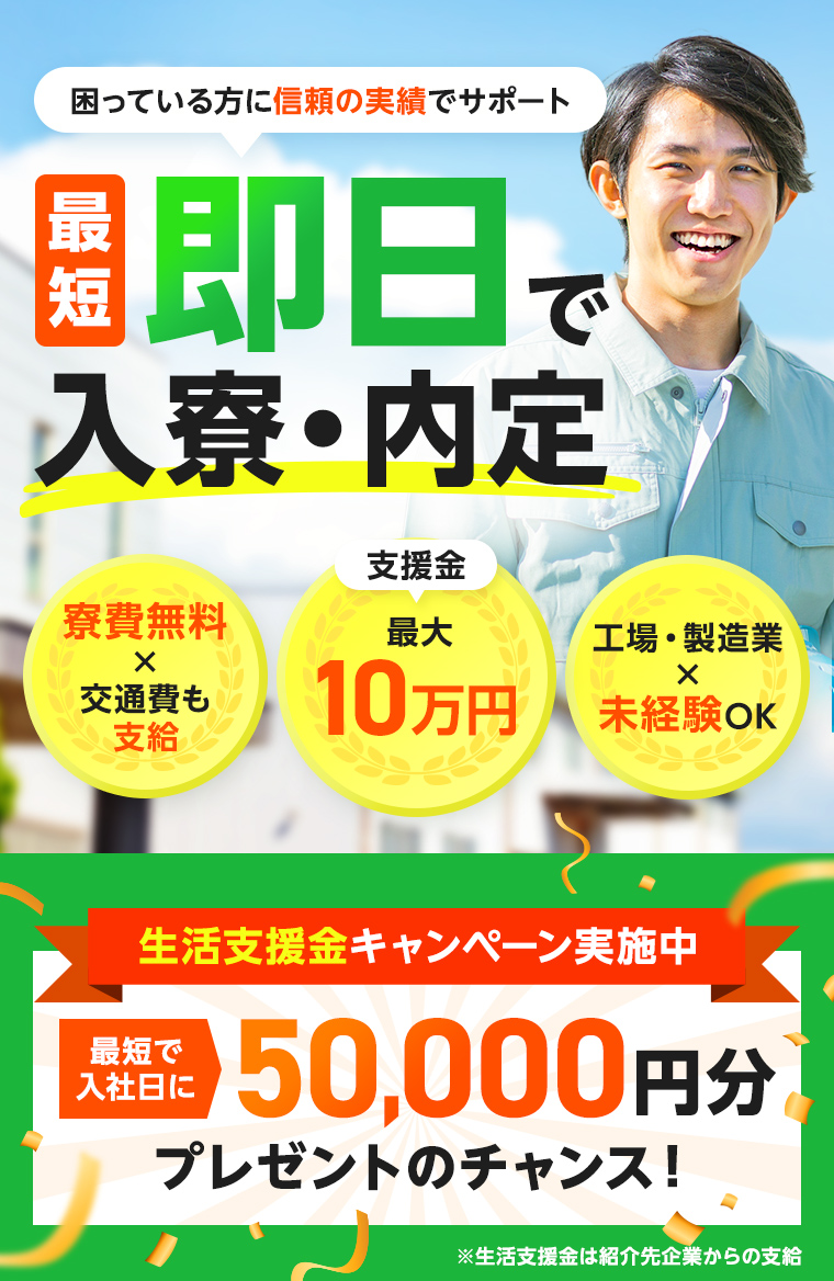 困っている方に信頼の実績でサポート 最短即日で入寮・内定 寮費無料×交通費も支給 支援金最大10万円 工場・製造業×未経験OK