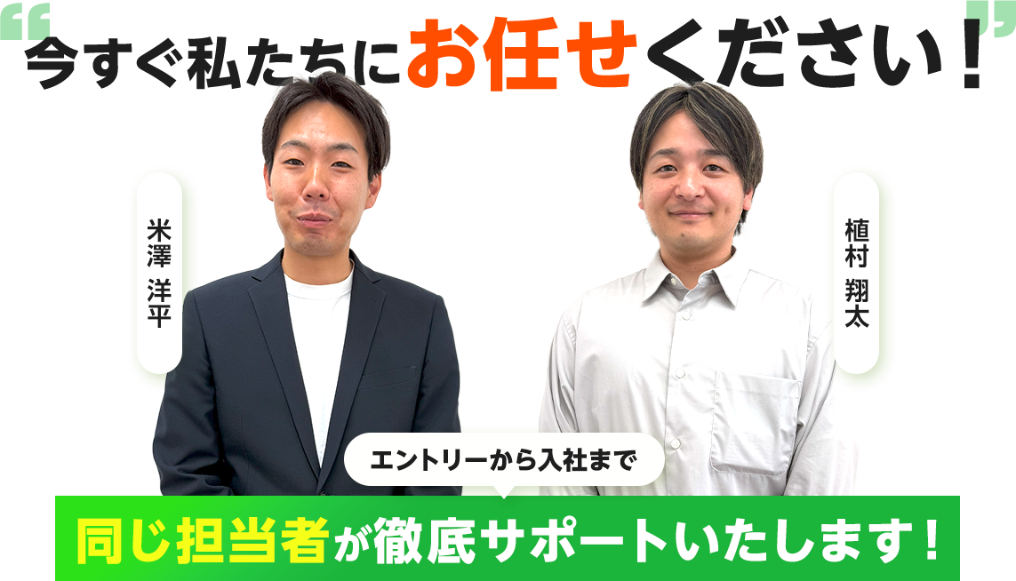今すぐ私たちにお任せください！ エントリーから入社まで同じ担当者がサポートいたします！