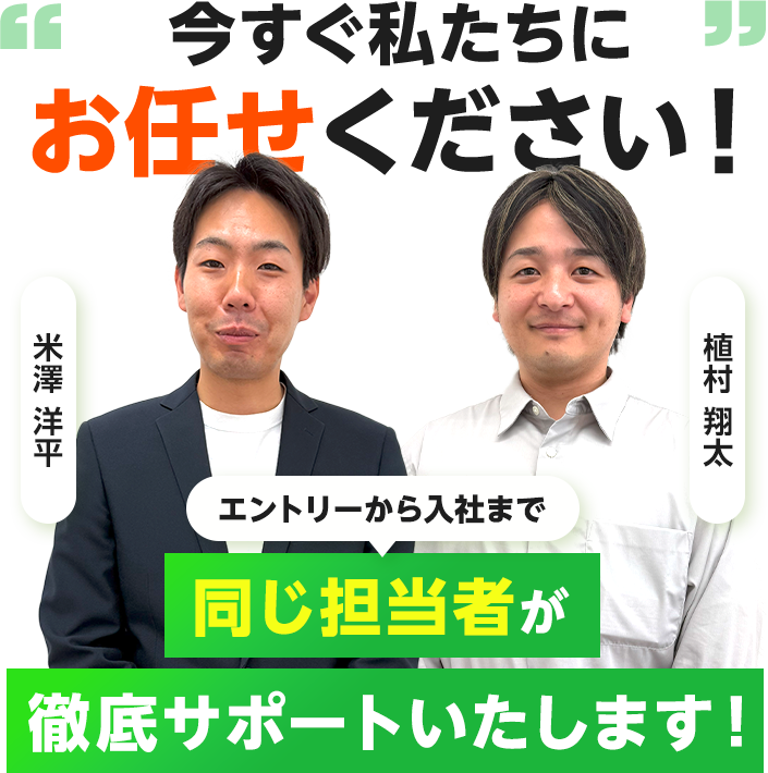 今すぐ私たちにお任せください！ エントリーから入社まで同じ担当者がサポートいたします！